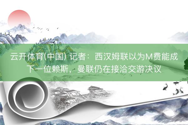 云开体育(中国) 记者：西汉姆联以为M费能成下一位赖斯，曼联仍在接洽交游决议