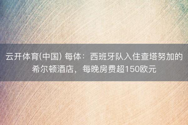 云开体育(中国) 每体:西班牙队入住查塔努加的希尔顿酒店,每晚房费超150欧元