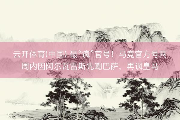 云开体育(中国) 最“疯”官号！马竞官方号两周内因阿尔瓦雷斯先嘲巴萨，再讽皇马