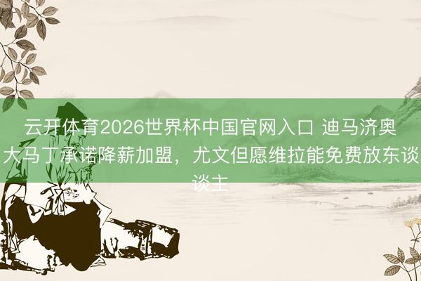云开体育2026世界杯中国官网入口 迪马济奥：大马丁承诺降薪加盟，尤文但愿维拉能免费放东谈主