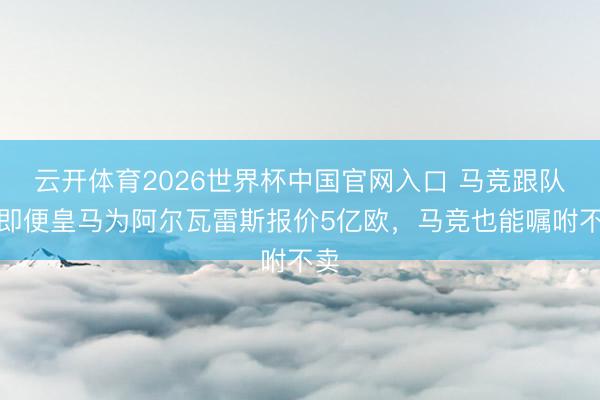 云开体育2026世界杯中国官网入口 马竞跟队：即便皇马为阿尔瓦雷斯报价5亿欧，马竞也能嘱咐不卖
