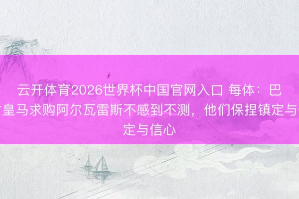 云开体育2026世界杯中国官网入口 每体：巴萨对皇马求购阿尔瓦雷斯不感到不测，他们保捏镇定与信心