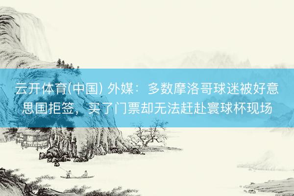 云开体育(中国) 外媒：多数摩洛哥球迷被好意思国拒签，买了门票却无法赶赴寰球杯现场
