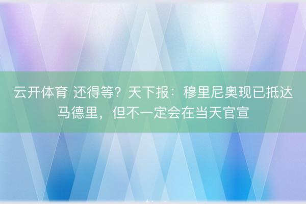 云开体育 还得等？天下报：穆里尼奥现已抵达马德里，但不一定会在当天官宣