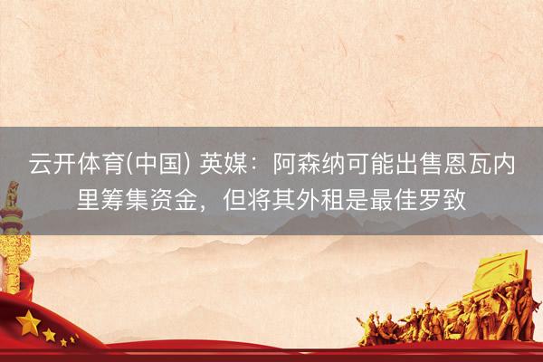云开体育(中国) 英媒：阿森纳可能出售恩瓦内里筹集资金，但将其外租是最佳罗致