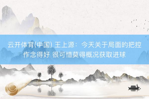 云开体育(中国) 王上源:今天关于局面的把控作念得好 很可惜莫得概况获取进球