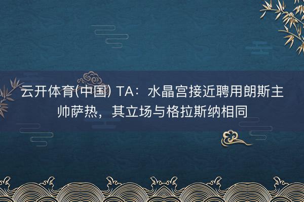 云开体育(中国) TA：水晶宫接近聘用朗斯主帅萨热，其立场与格拉斯纳相同
