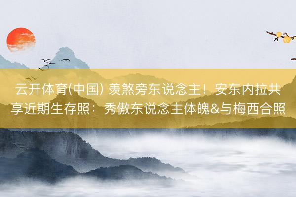 云开体育(中国) 羡煞旁东说念主！安东内拉共享近期生存照：秀傲东说念主体魄&与梅西合照