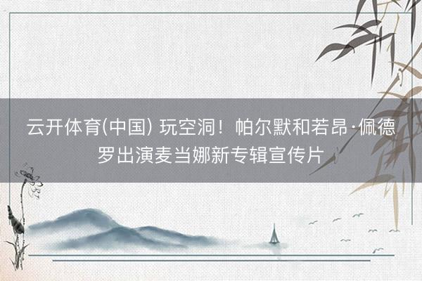 云开体育(中国) 玩空洞!帕尔默和若昂·佩德罗出演麦当娜新专辑宣传片