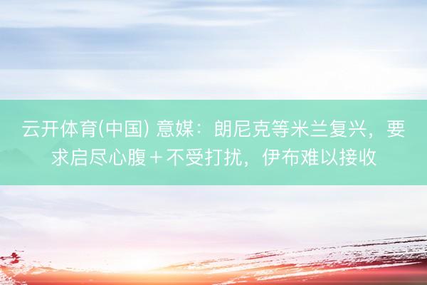 云开体育(中国) 意媒：朗尼克等米兰复兴，要求启尽心腹＋不受打扰，伊布难以接收