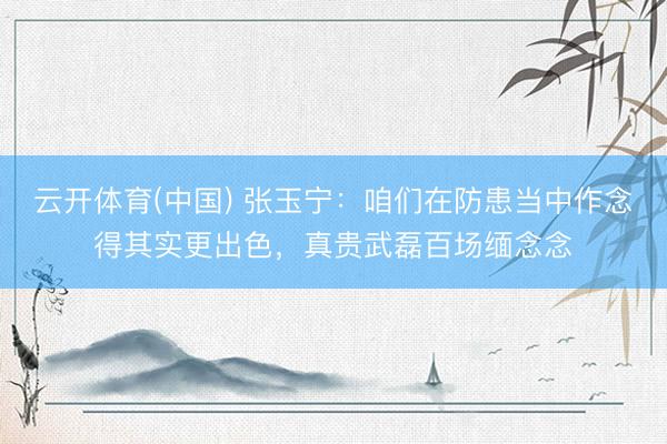 云开体育(中国) 张玉宁:咱们在防患当中作念得其实更出色,真贵武磊百场缅念念
