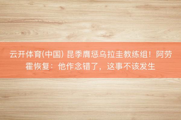 云开体育(中国) 昆季膺惩乌拉圭教练组!阿劳霍恢复:他作念错了,这事不该发生