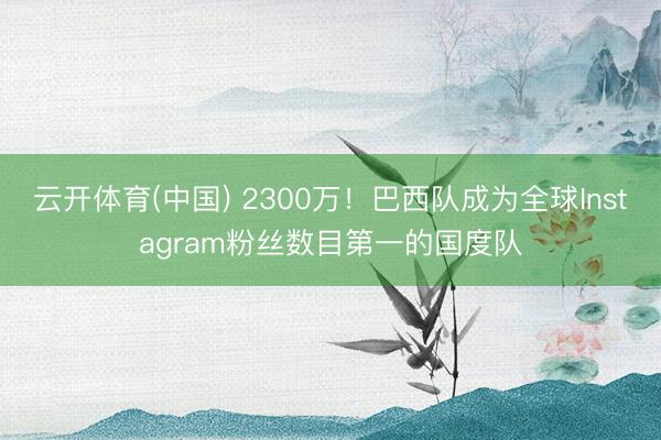 云开体育(中国) 2300万！巴西队成为全球Instagram粉丝数目第一的国度队