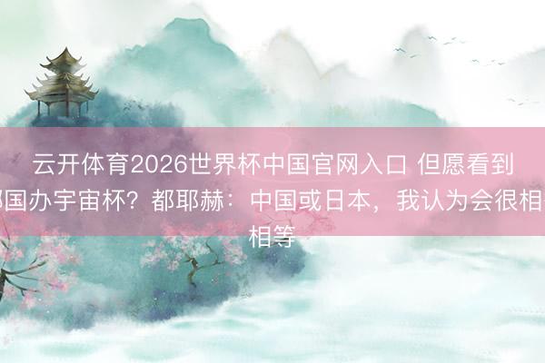 云开体育2026世界杯中国官网入口 但愿看到哪国办宇宙杯？都耶赫：中国或日本，我认为会很相等