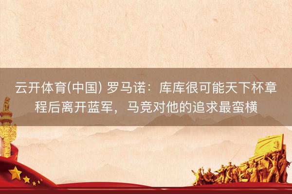云开体育(中国) 罗马诺：库库很可能天下杯章程后离开蓝军，马竞对他的追求最蛮横