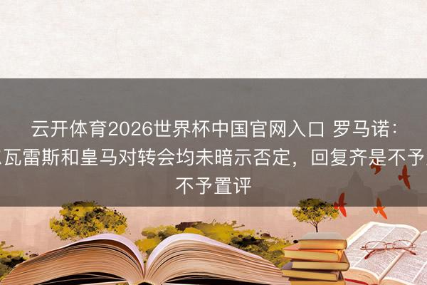 云开体育2026世界杯中国官网入口 罗马诺：阿尔瓦雷斯和皇马对转会均未暗示否定，回复齐是不予置评