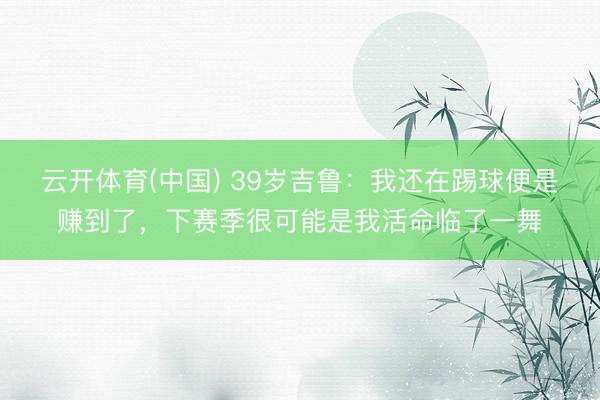 云开体育(中国) 39岁吉鲁：我还在踢球便是赚到了，下赛季很可能是我活命临了一舞
