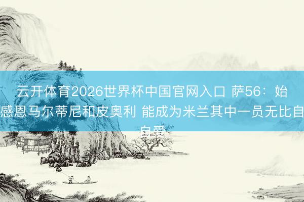 云开体育2026世界杯中国官网入口 萨56:始终感恩马尔蒂尼和皮奥利 能成为米兰其中一员无比自爱