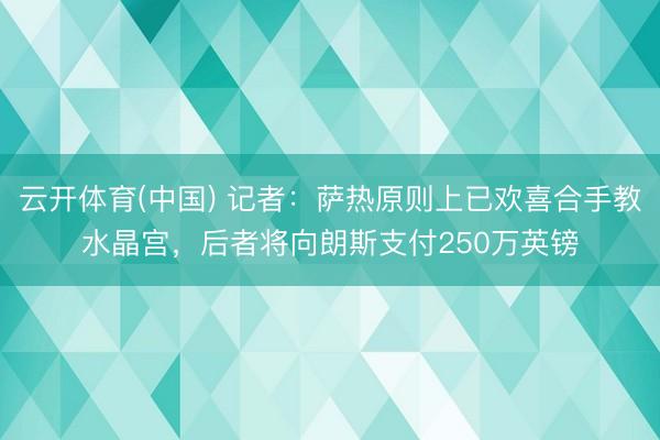 云开体育(中国) 记者:萨热原则上已欢喜合手教水晶宫,后者将向朗斯支付250万英镑
