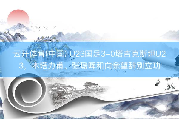 云开体育(中国) U23国足3-0塔吉克斯坦U23，木塔力甫、张瑷晖和向余望辞别立功