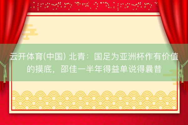 云开体育(中国) 北青：国足为亚洲杯作有价值的摸底，邵佳一半年得益单说得曩昔