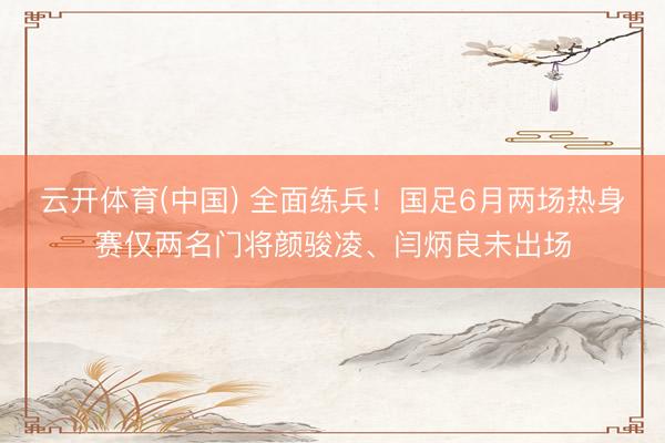 云开体育(中国) 全面练兵！国足6月两场热身赛仅两名门将颜骏凌、闫炳良未出场
