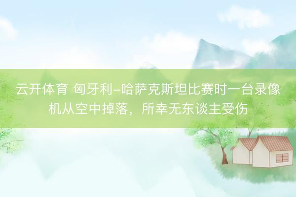 云开体育 匈牙利-哈萨克斯坦比赛时一台录像机从空中掉落，所幸无东谈主受伤