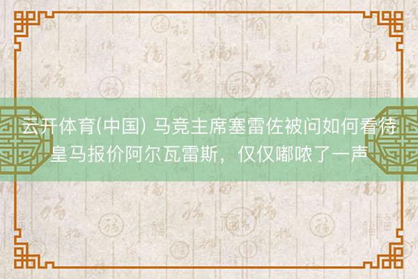 云开体育(中国) 马竞主席塞雷佐被问如何看待皇马报价阿尔瓦雷斯，仅仅嘟哝了一声