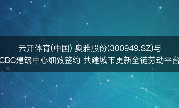 云开体育(中国) 奥雅股份(300949.SZ)与CBC建筑中心细致签约 共建城市更新全链劳动平台