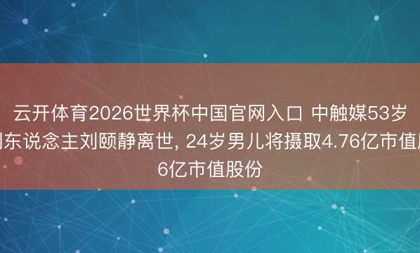 云开体育2026世界杯中国官网入口 中触媒53岁独创东说念主刘颐静离世， 24岁男儿将摄取4.76亿市值股份
