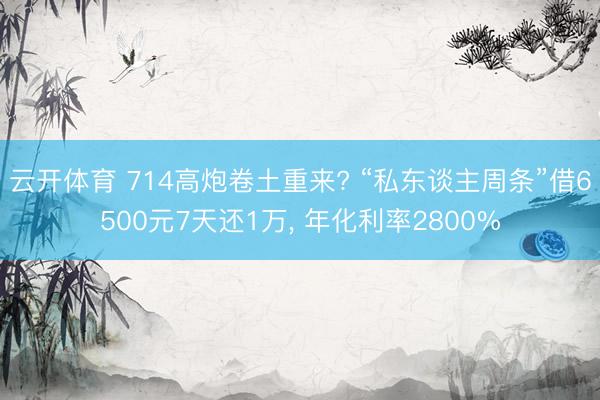 云开体育 714高炮卷土重来? “私东谈主周条”借6500元7天还1万, 年化利率2800%