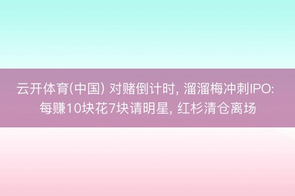 云开体育(中国) 对赌倒计时, 溜溜梅冲刺IPO: 每赚10块花7块请明星, 红杉清仓离场