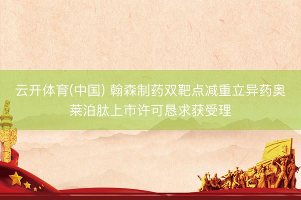 云开体育(中国) 翰森制药双靶点减重立异药奥莱泊肽上市许可恳求获受理
