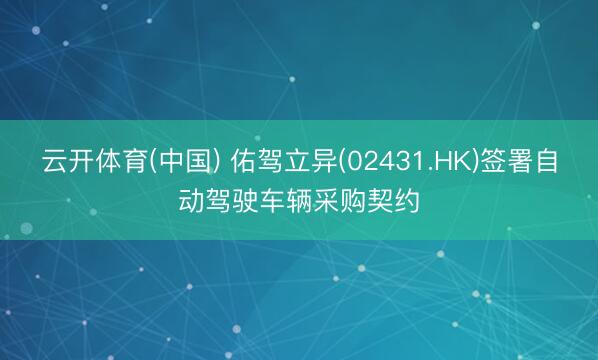 云开体育(中国) 佑驾立异(02431.HK)签署自动驾驶车辆采购契约