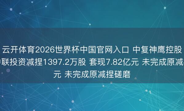 云开体育2026世界杯中国官网入口 中复神鹰控股推动中联投资减捏1397.2万股 套现7.82亿元 未完成原减捏磋磨