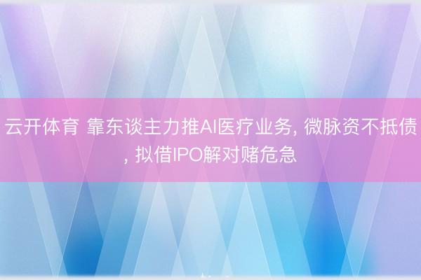 云开体育 靠东谈主力推AI医疗业务, 微脉资不抵债, 拟借IPO解对赌危急