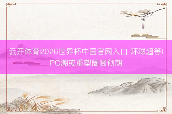 云开体育2026世界杯中国官网入口 环球超等IPO潮或重塑阛阓预期