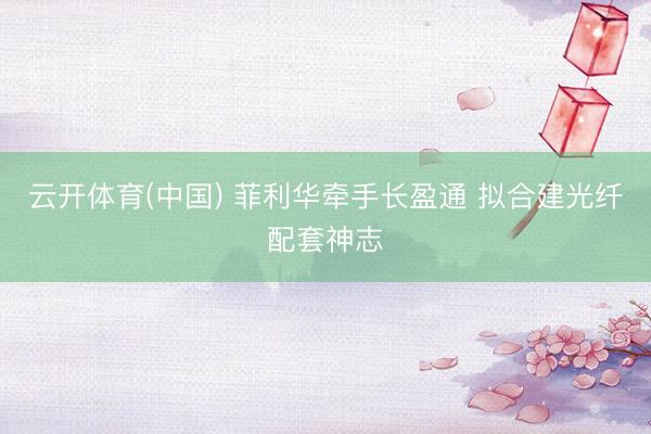 云开体育(中国) 菲利华牵手长盈通 拟合建光纤配套神志