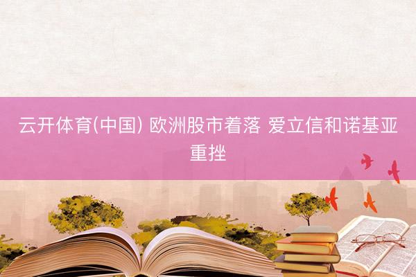 云开体育(中国) 欧洲股市着落 爱立信和诺基亚重挫