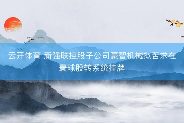云开体育 新强联控股子公司豪智机械拟苦求在寰球股转系统挂牌