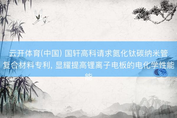 云开体育(中国) 国轩高科请求氮化钛碳纳米管复合材料专利， 显耀提高锂离子电板的电化学性能