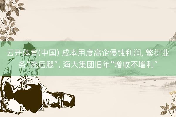 云开体育(中国) 成本用度高企侵蚀利润， 繁衍业务“拖后腿”， 海大集团旧年“增收不增利”