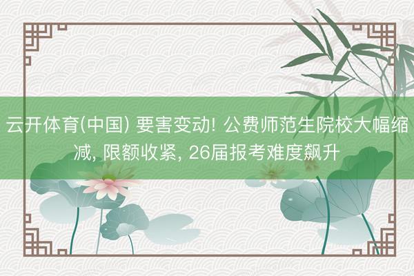 云开体育(中国) 要害变动! 公费师范生院校大幅缩减， 限额收紧， 26届报考难度飙升