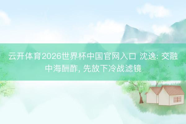 云开体育2026世界杯中国官网入口 沈逸: 交融中海酬酢， 先放下冷战滤镜