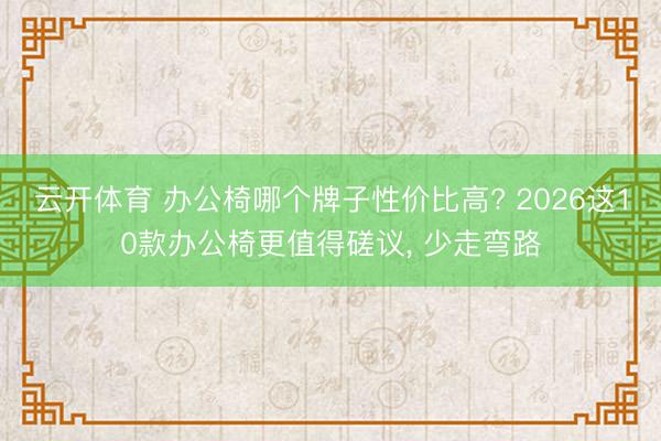 云开体育 办公椅哪个牌子性价比高? 2026这10款办公椅更值得磋议， 少走弯路