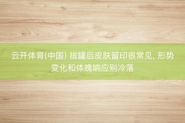 云开体育(中国) 拔罐后皮肤留印很常见， 形势变化和体魄响应别冷落
