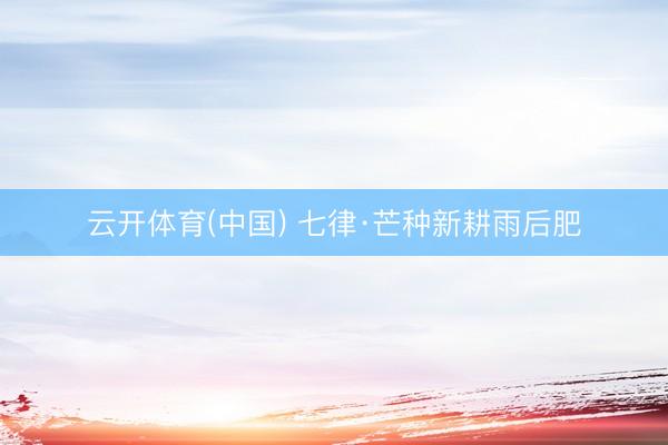 云开体育(中国) 七律·芒种新耕雨后肥