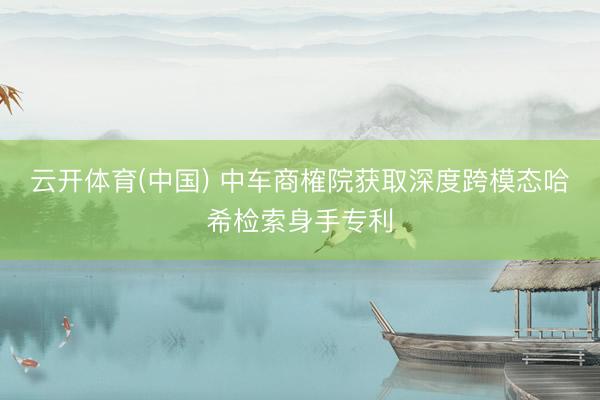 云开体育(中国) 中车商榷院获取深度跨模态哈希检索身手专利
