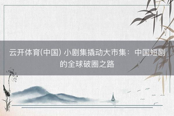 云开体育(中国) 小剧集撬动大市集：中国短剧的全球破圈之路