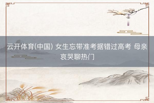 云开体育(中国) 女生忘带准考据错过高考 母亲哀哭聊热门
